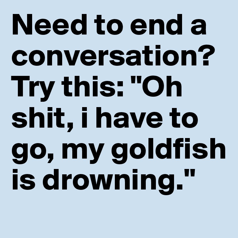 Need to end a conversation? Try this: "Oh shit, i have to go, my goldfish is drowning." 
