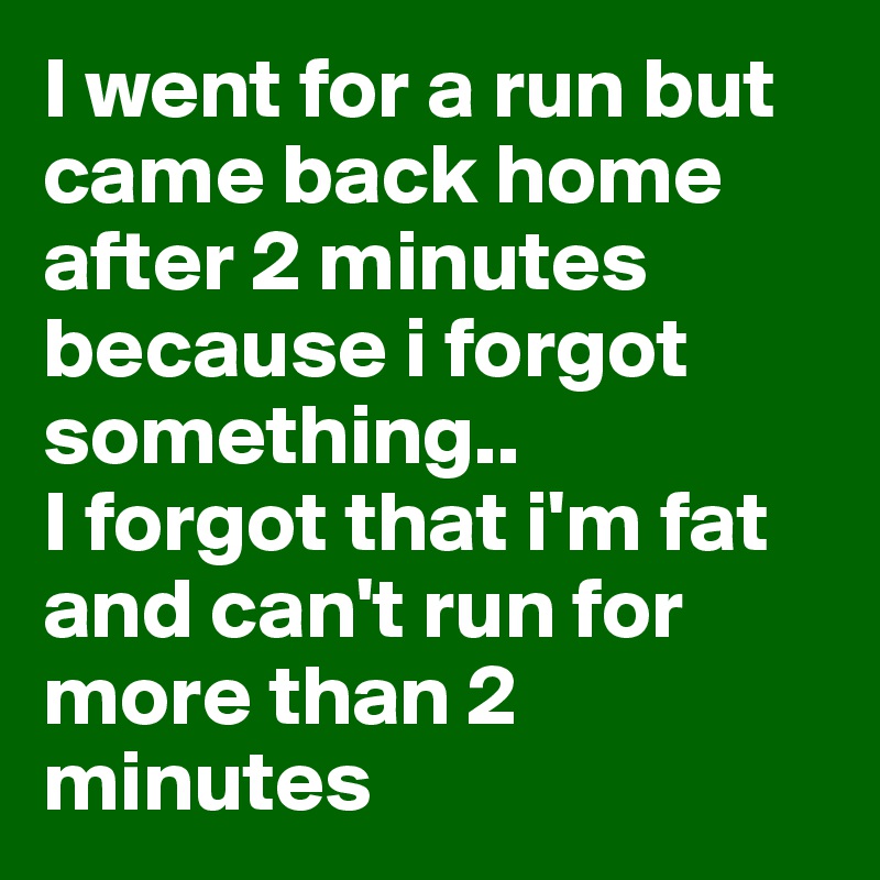 I went for a run but came back home after 2 minutes because i forgot something..
I forgot that i'm fat and can't run for more than 2 minutes