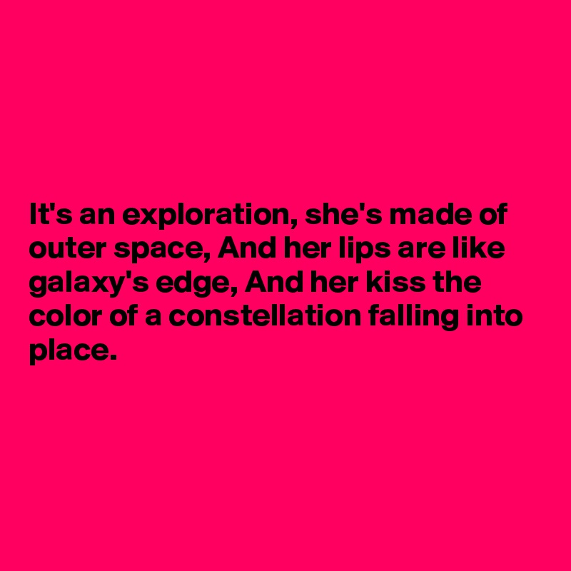 




It's an exploration, she's made of outer space, And her lips are like galaxy's edge, And her kiss the color of a constellation falling into place.




