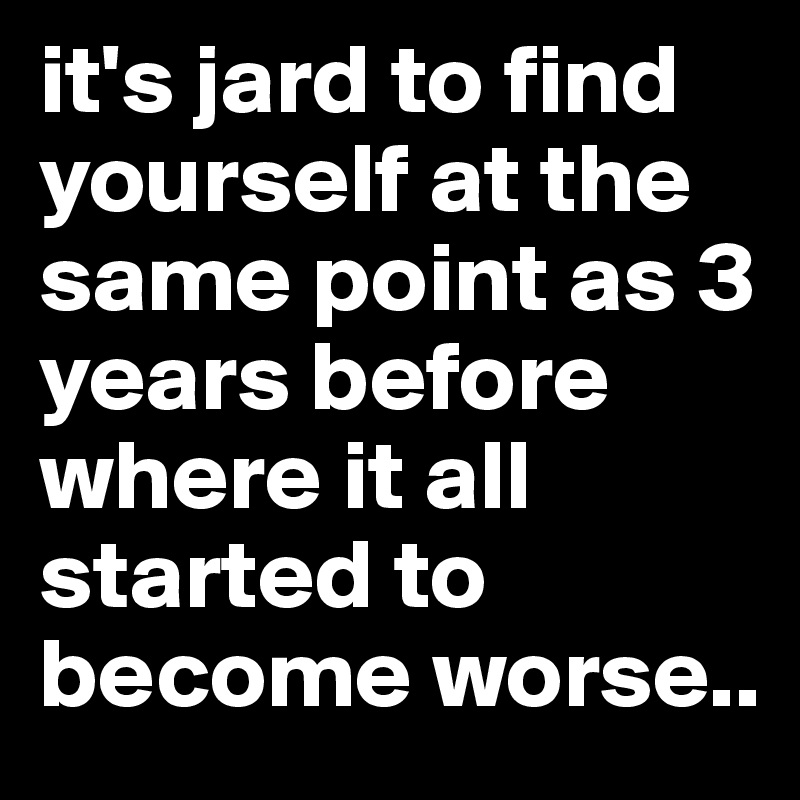 it's jard to find yourself at the same point as 3 years before where it all started to become worse..