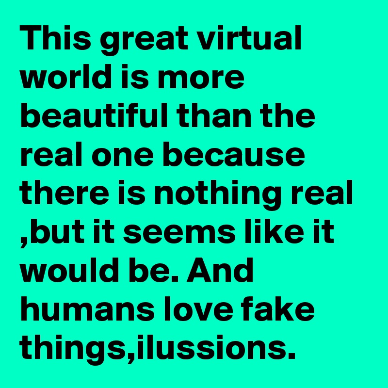 This great virtual world is more beautiful than the real one because there is nothing real ,but it seems like it would be. And humans love fake things,ilussions.