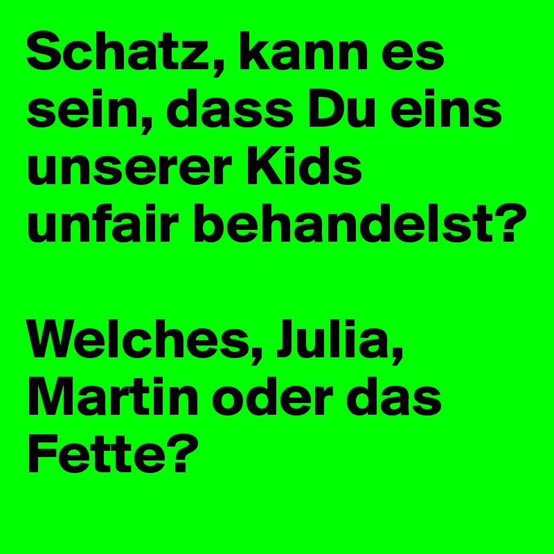 Schatz, kann es sein, dass Du eins unserer Kids unfair behandelst?

Welches, Julia, Martin oder das Fette?