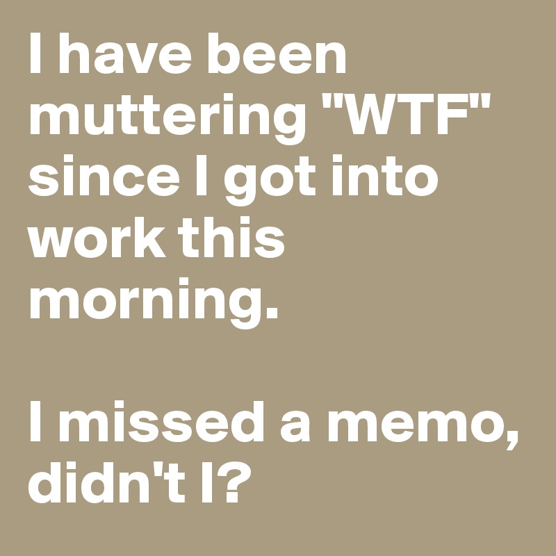 I have been muttering "WTF" since I got into work this morning. 

I missed a memo, didn't I? 