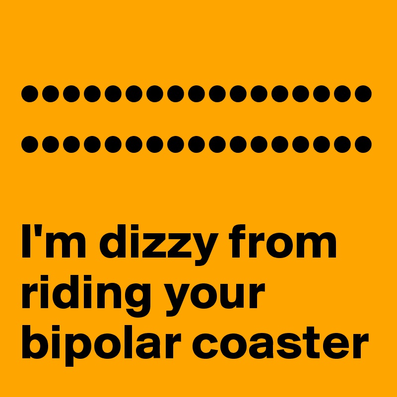 
•••••••••••••••••
•••••••••••••••••

I'm dizzy from riding your bipolar coaster