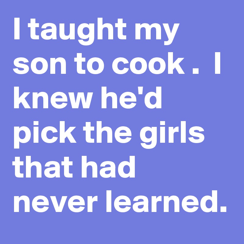 I taught my son to cook .  I knew he'd pick the girls that had never learned. 