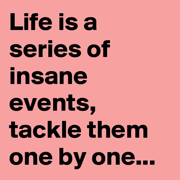 Life is a series of insane events, tackle them one by one...