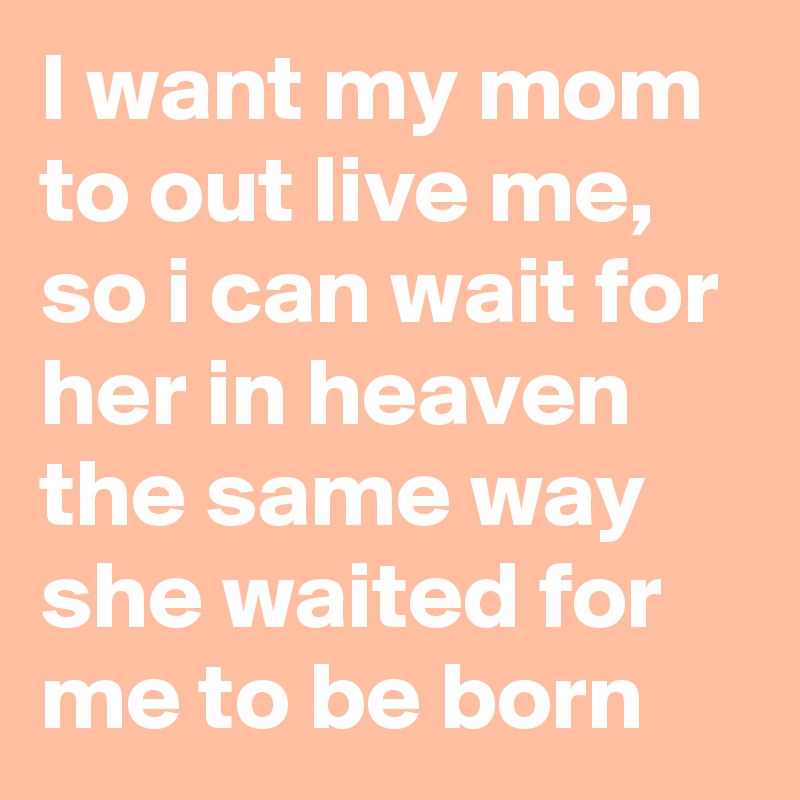 I want my mom to out live me, so i can wait for her in heaven the same way she waited for me to be born