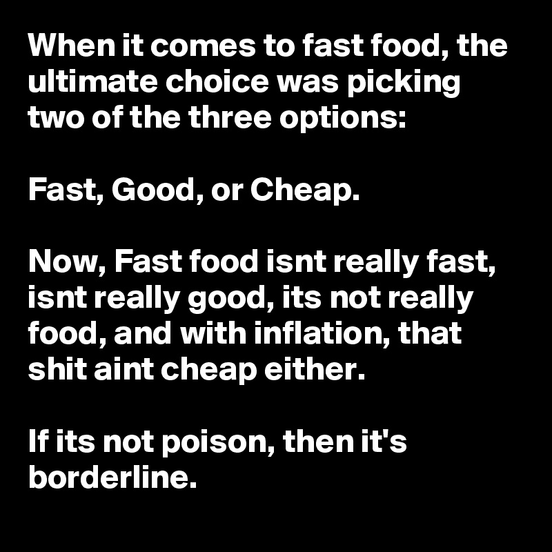 When it comes to fast food, the ultimate choice was picking two of the three options:

Fast, Good, or Cheap.

Now, Fast food isnt really fast, isnt really good, its not really food, and with inflation, that shit aint cheap either.

If its not poison, then it's borderline.