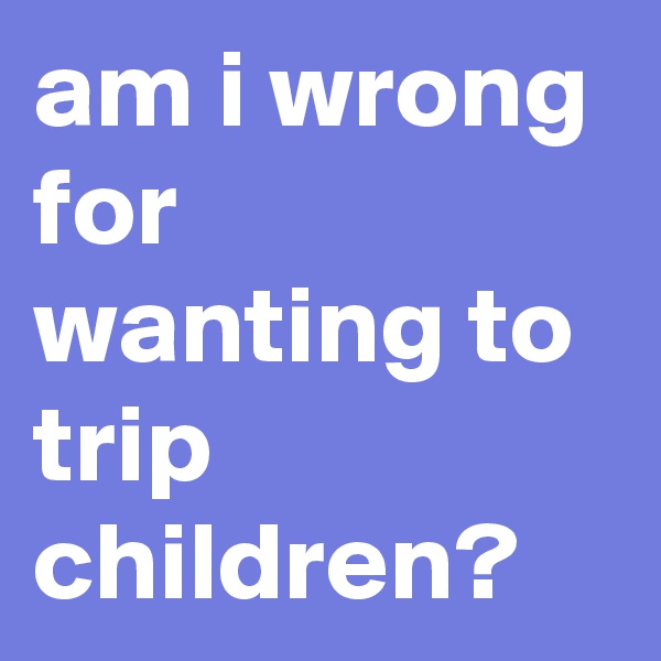 am i wrong for wanting to trip children?