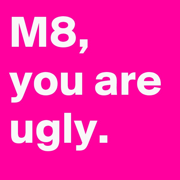 M8, you are ugly.