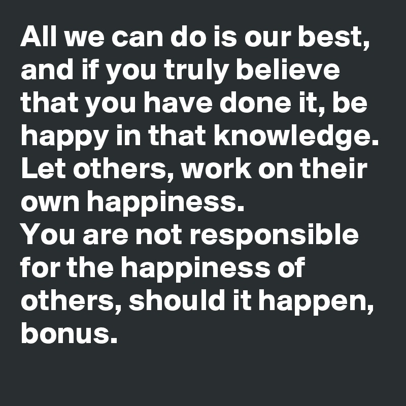 All we can do is our best, and if you truly believe that you have done it, be happy in that knowledge. 
Let others, work on their own happiness. 
You are not responsible for the happiness of others, should it happen, bonus. 