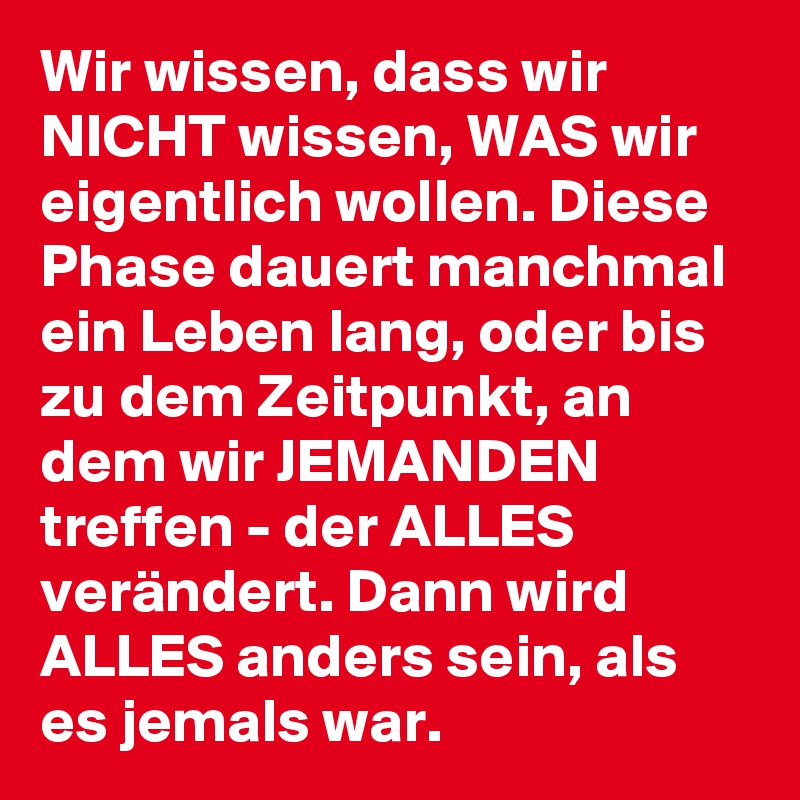 Wir wissen, dass wir NICHT wissen, WAS wir eigentlich wollen. Diese Phase dauert manchmal ein Leben lang, oder bis zu dem Zeitpunkt, an dem wir JEMANDEN treffen - der ALLES verändert. Dann wird ALLES anders sein, als es jemals war.