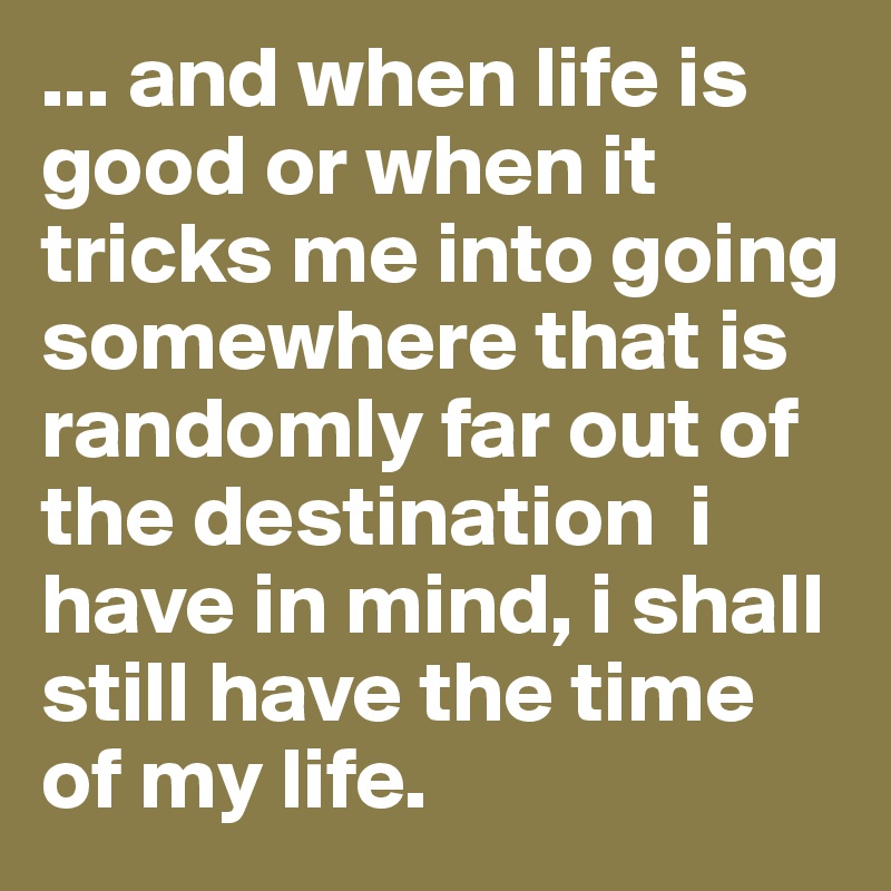 ... and when life is good or when it tricks me into going somewhere that is randomly far out of the destination  i have in mind, i shall still have the time of my life. 