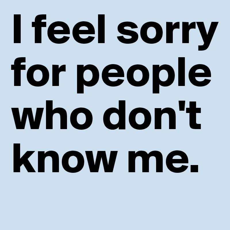 I feel sorry for people who don't know me.