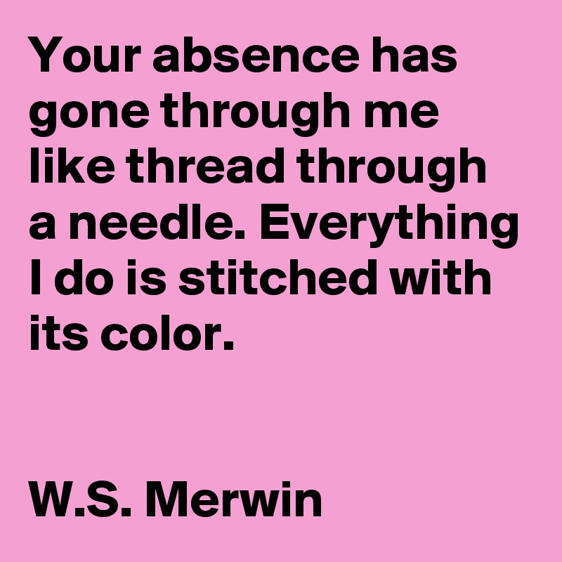 Your absence has gone through me like thread through a needle. Everything I do is stitched with its color.


W.S. Merwin