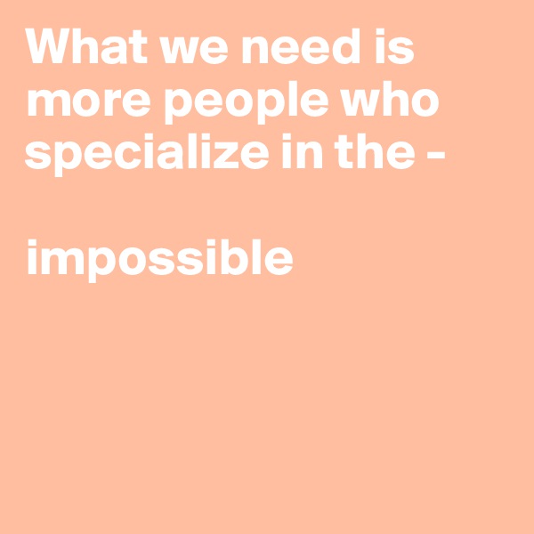 What we need is more people who specialize in the - 

impossible



