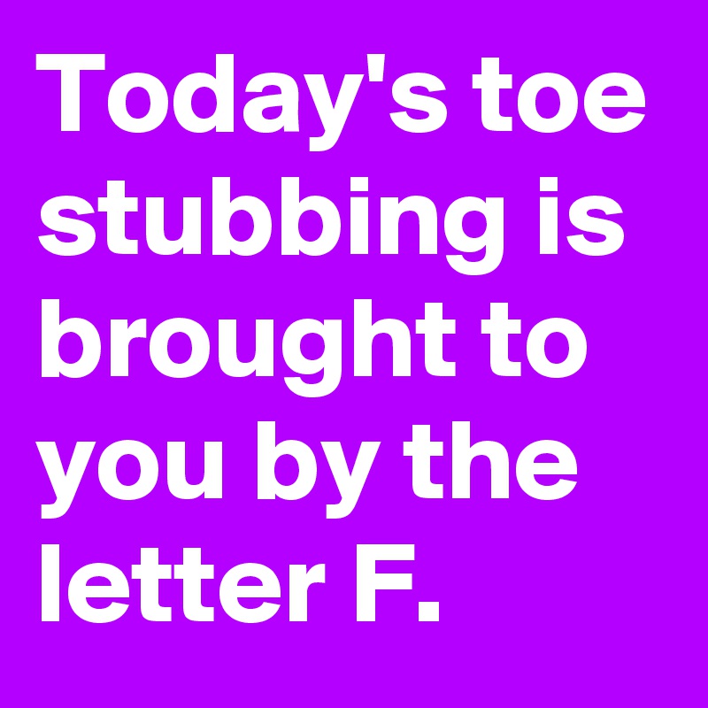 Today's toe stubbing is brought to you by the letter F.