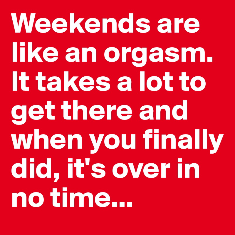 Weekends are like an orgasm.
It takes a lot to get there and when you finally did, it's over in no time...