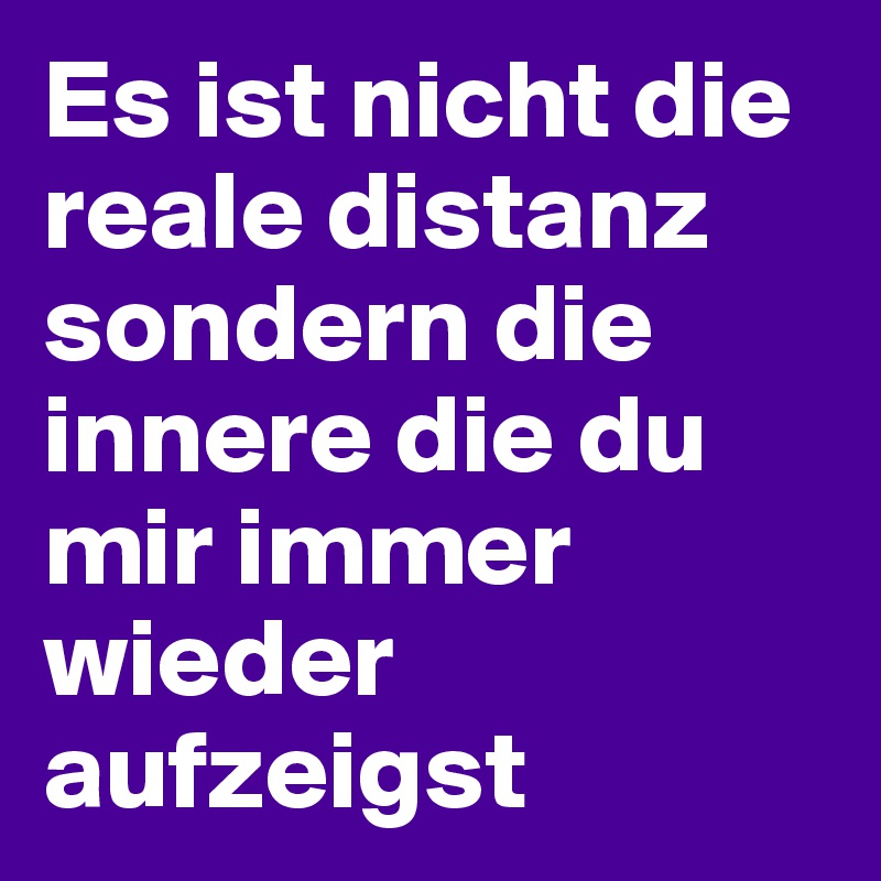Es ist nicht die reale distanz sondern die innere die du mir immer wieder aufzeigst