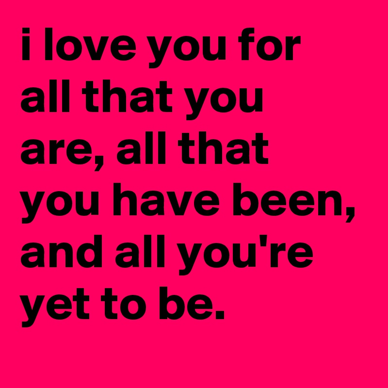 i love you for all that you are, all that you have been, and all you're yet to be.