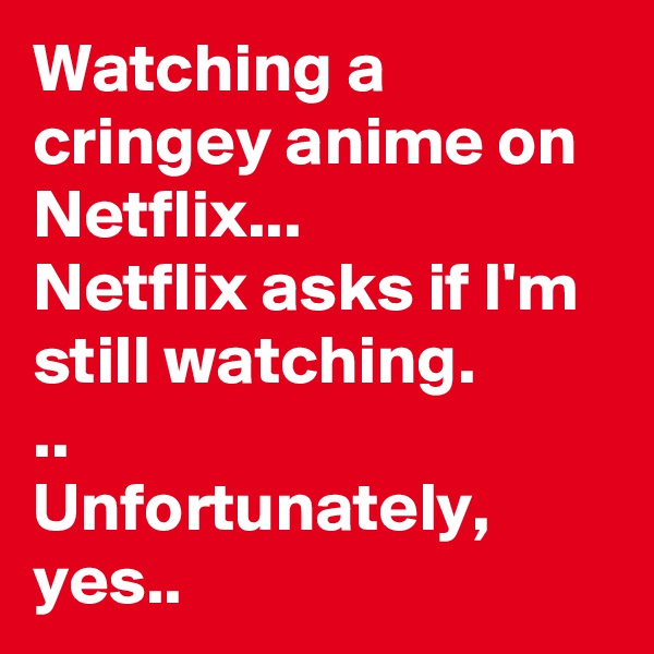 Watching a cringey anime on Netflix... 
Netflix asks if I'm still watching. 
..
Unfortunately, yes..