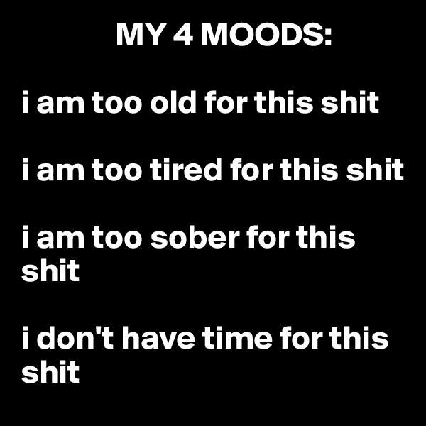               MY 4 MOODS: 

i am too old for this shit

i am too tired for this shit

i am too sober for this shit

i don't have time for this shit