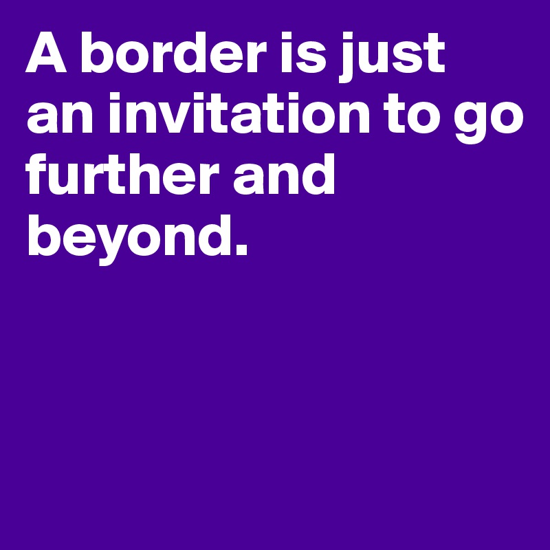 A border is just an invitation to go further and beyond. 



