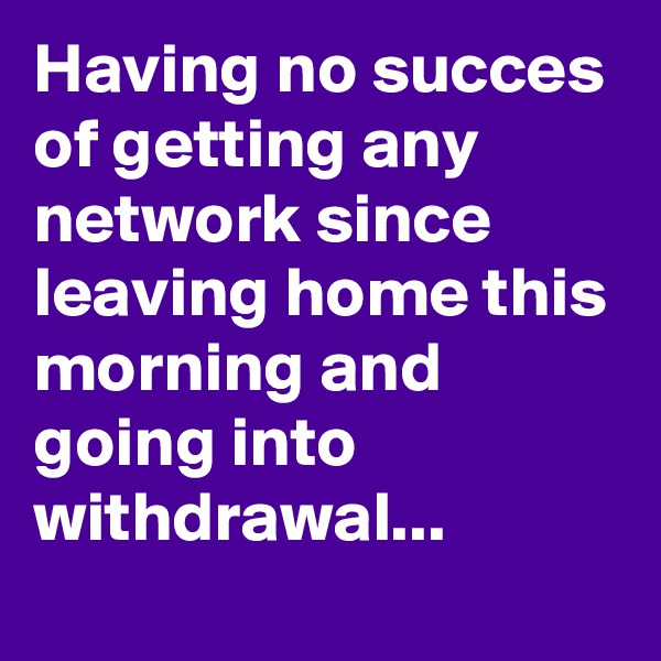 Having no succes of getting any network since leaving home this morning and going into withdrawal...