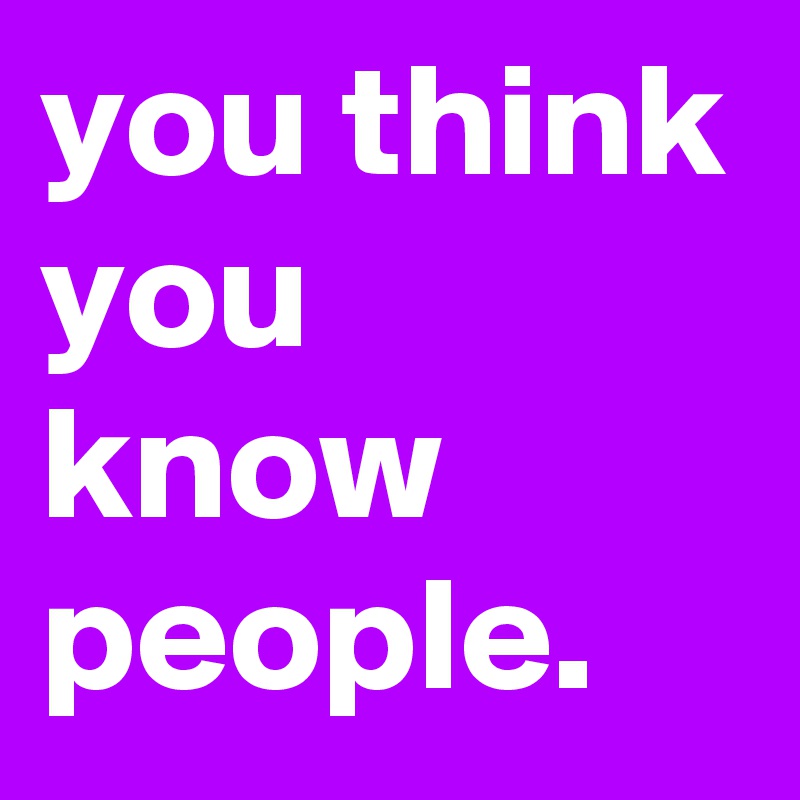 you think you know people. 