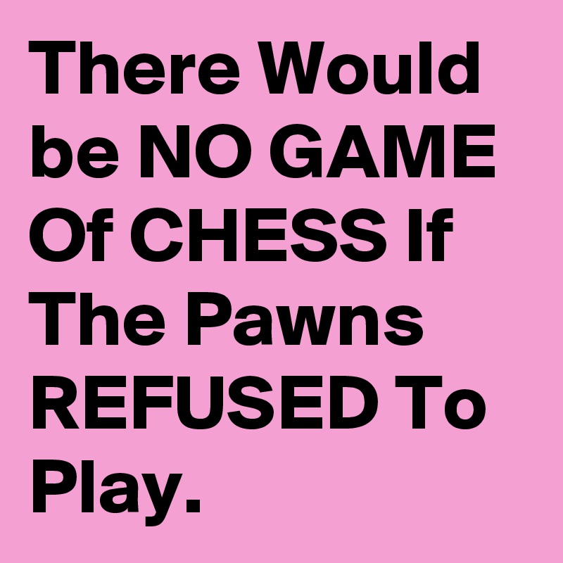 There Would be NO GAME Of CHESS If The Pawns REFUSED To Play.