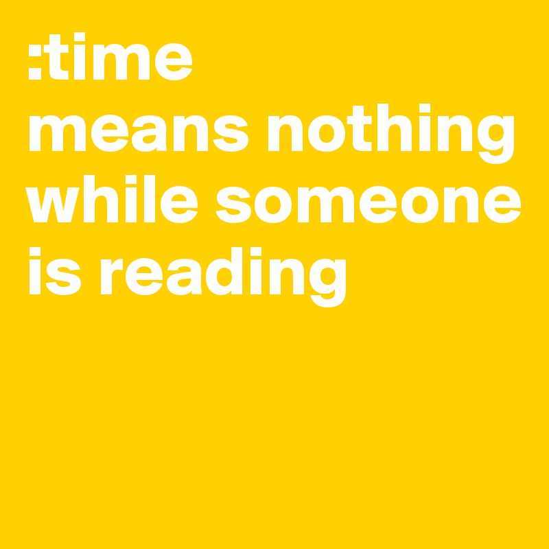 :time 
means nothing while someone is reading 

