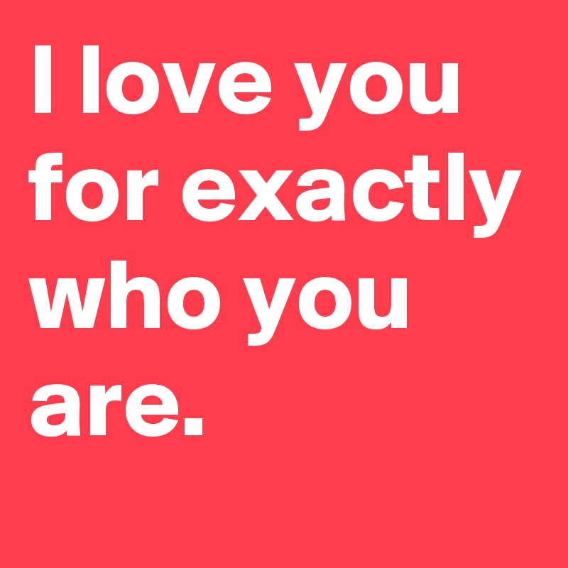 I love you for exactly who you are. 
