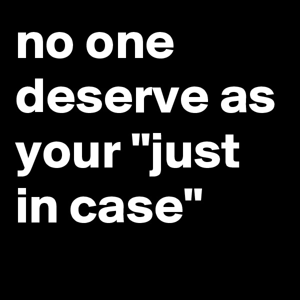 no one deserve as your "just in case"