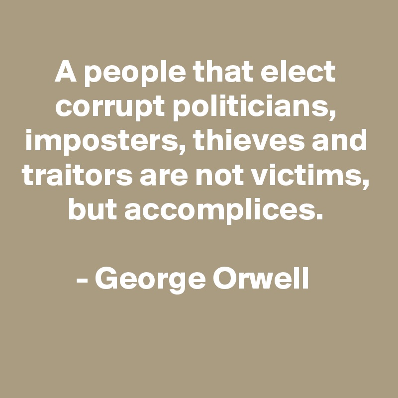 
A people that elect corrupt politicians, imposters, thieves and traitors are not victims, but accomplices.

- George Orwell 

