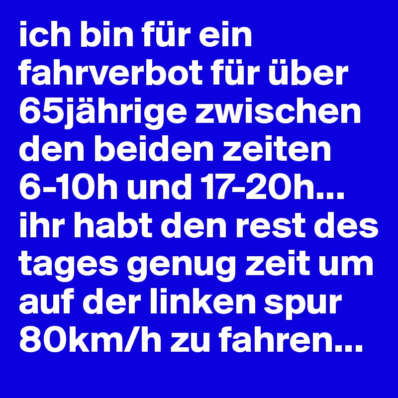 ich bin für ein fahrverbot für über 65jährige zwischen den beiden zeiten  6-10h und 17-20h... ihr habt den rest des tages genug zeit um auf der linken spur 80km/h zu fahren...