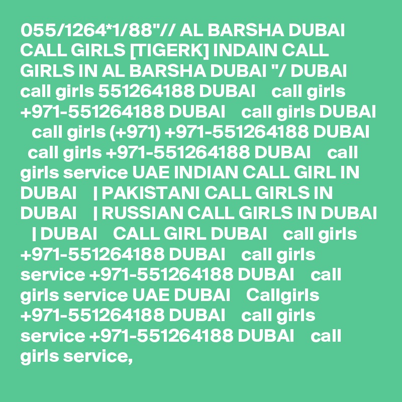 055/1264*1/88"// AL BARSHA DUBAI CALL GIRLS [TIGERK] INDAIN CALL GIRLS IN AL BARSHA DUBAI "/ DUBAI    call girls 551264188 DUBAI    call girls +971-551264188 DUBAI    call girls DUBAI    call girls (+971) +971-551264188 DUBAI    call girls +971-551264188 DUBAI    call girls service UAE INDIAN CALL GIRL IN DUBAI    | PAKISTANI CALL GIRLS IN DUBAI    | RUSSIAN CALL GIRLS IN DUBAI    | DUBAI    CALL GIRL DUBAI    call girls +971-551264188 DUBAI    call girls service +971-551264188 DUBAI    call girls service UAE DUBAI    Callgirls +971-551264188 DUBAI    call girls service +971-551264188 DUBAI    call girls service,