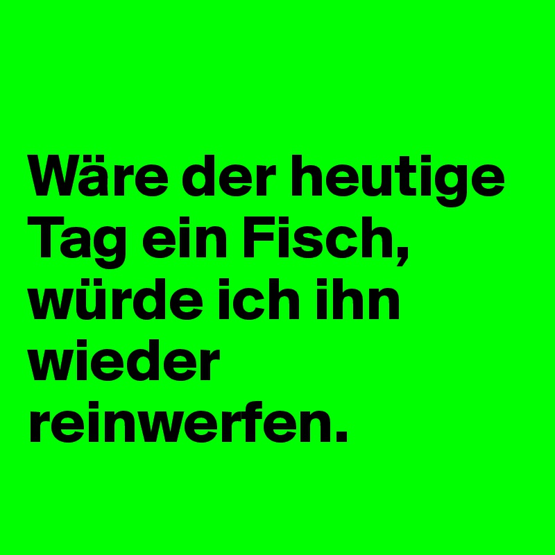 

Wäre der heutige Tag ein Fisch, würde ich ihn wieder reinwerfen. 
