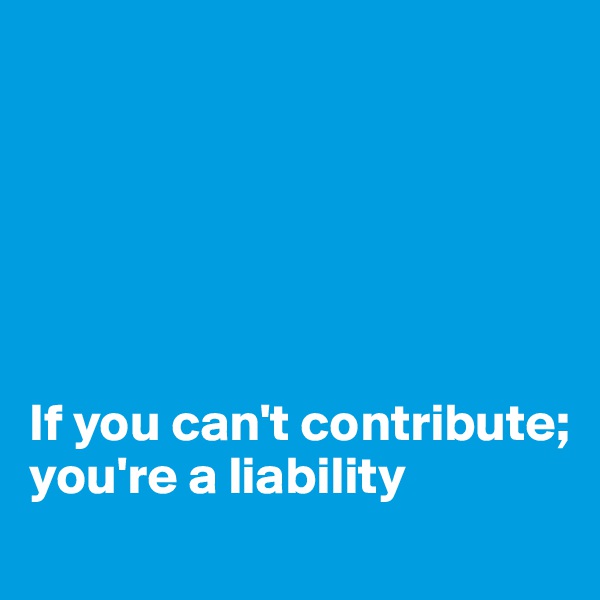 






If you can't contribute; you're a liability