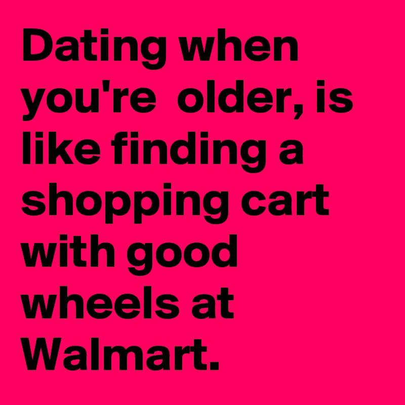 Dating when you're  older, is like finding a shopping cart with good wheels at Walmart.
