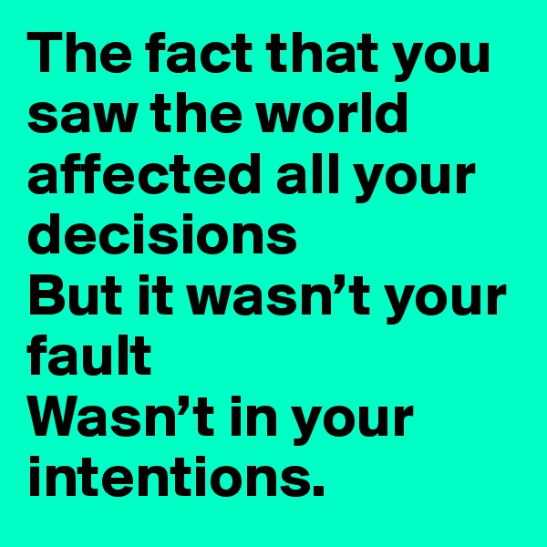 The fact that you saw the world affected all your decisions
But it wasn’t your fault
Wasn’t in your intentions.