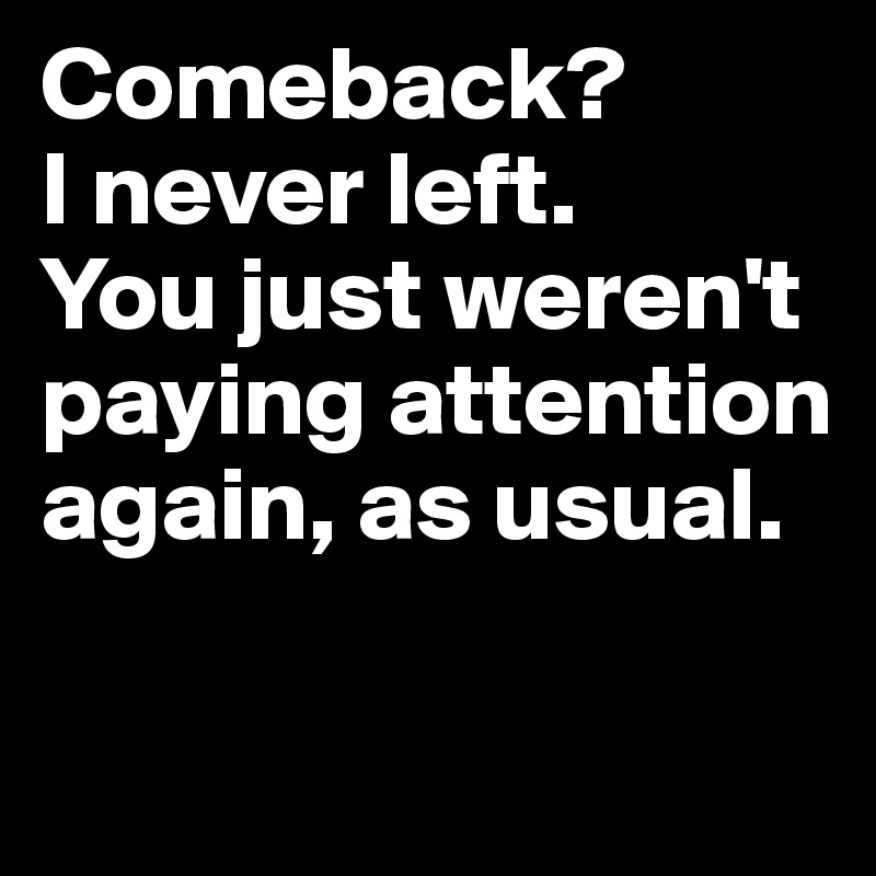 Comeback?
I never left.
You just weren't paying attention again, as usual.

