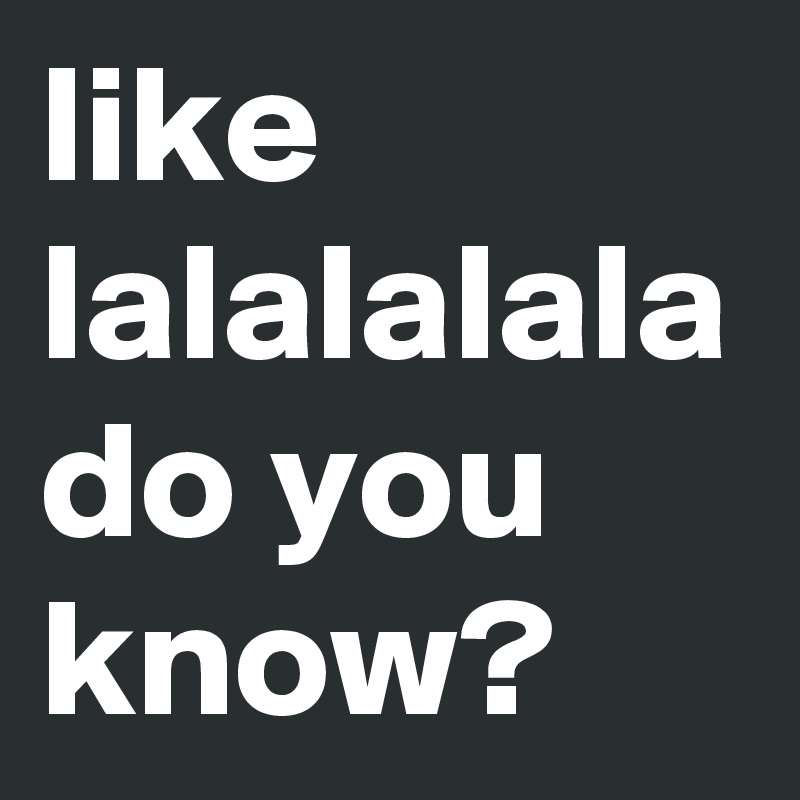 like lalalalala do you know?