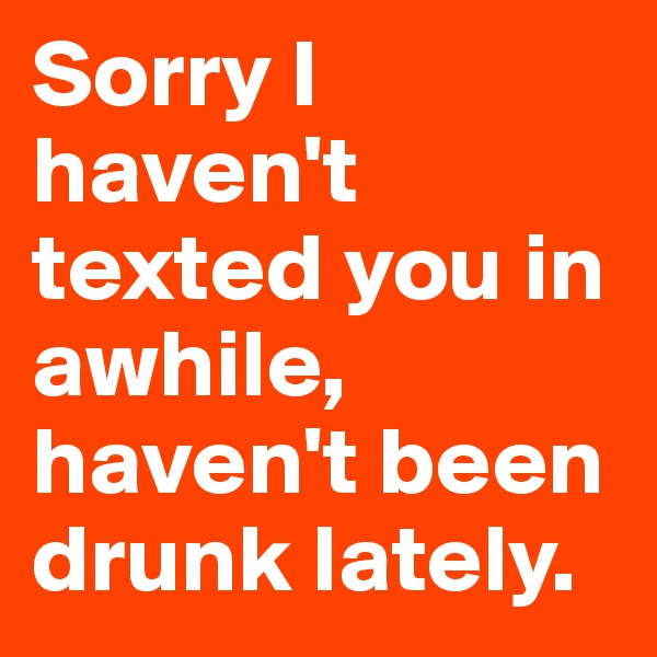 Sorry I haven't texted you in awhile, haven't been drunk lately.