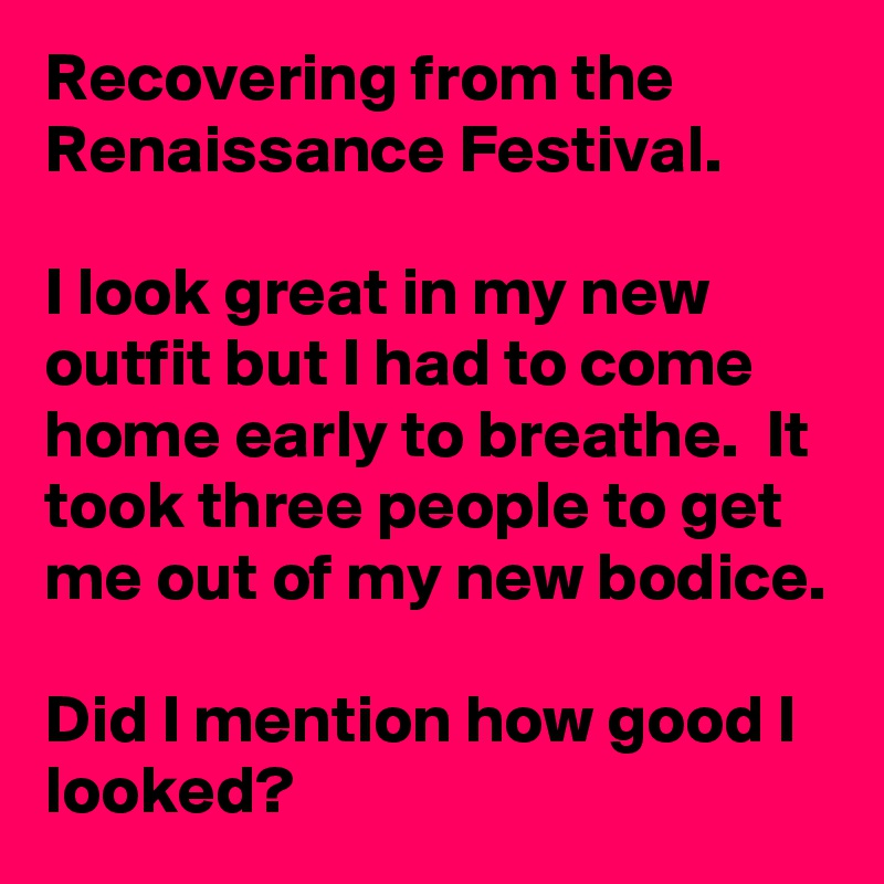 Recovering from the Renaissance Festival. 

I look great in my new outfit but I had to come home early to breathe.  It took three people to get me out of my new bodice. 

Did I mention how good I looked? 