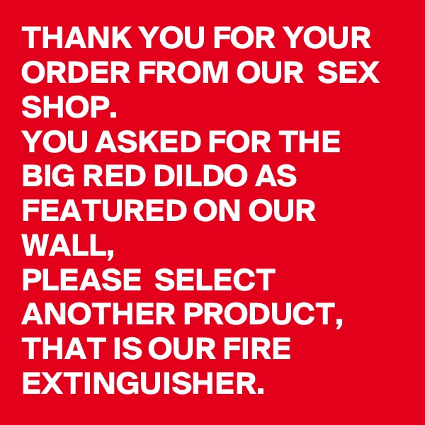 THANK YOU FOR YOUR ORDER FROM OUR  SEX SHOP.
YOU ASKED FOR THE BIG RED DILDO AS FEATURED ON OUR WALL, 
PLEASE  SELECT ANOTHER PRODUCT, THAT IS OUR FIRE EXTINGUISHER. 