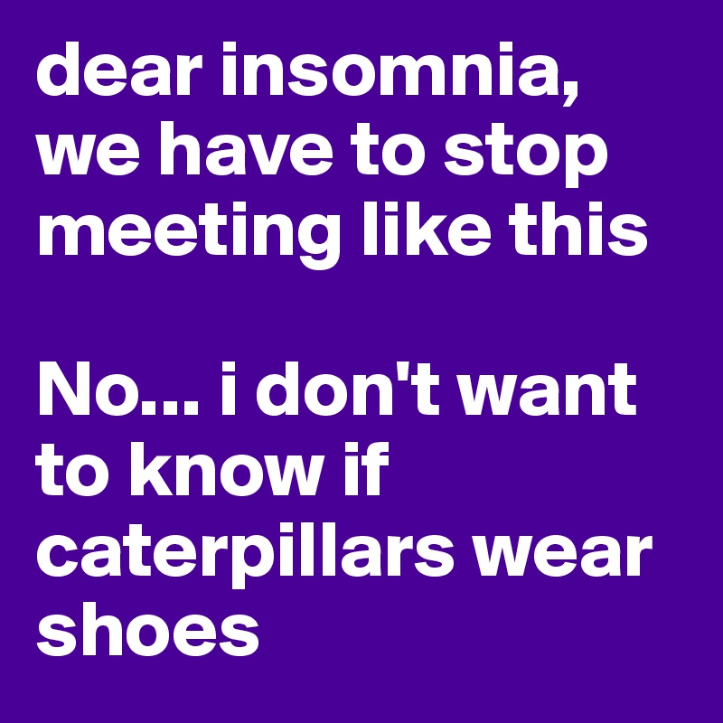 dear insomnia, 
we have to stop meeting like this 

No... i don't want to know if caterpillars wear shoes