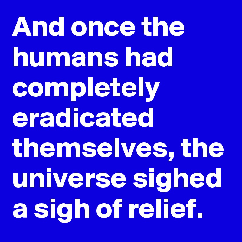 And once the humans had completely eradicated themselves, the universe sighed a sigh of relief. 