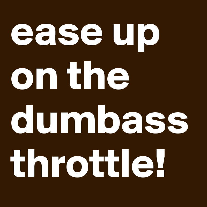 ease up on the dumbass throttle!