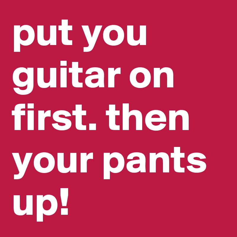 put you guitar on first. then your pants up!