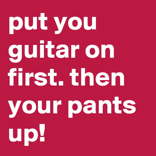 put you guitar on first. then your pants up!
